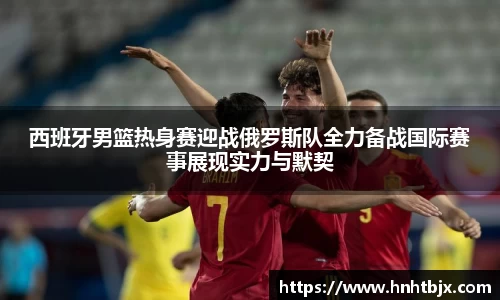 西班牙男篮热身赛迎战俄罗斯队全力备战国际赛事展现实力与默契